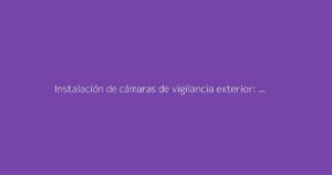 Instalación de cámaras de vigilancia exterior: La guía completa