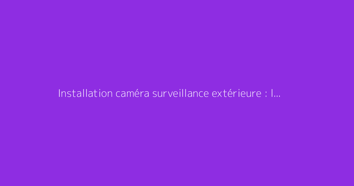 Installation caméra surveillance extérieure : le guide complet