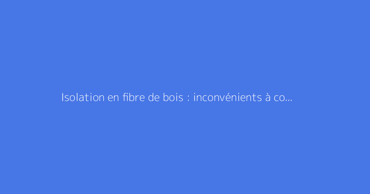Isolation en fibre de bois : inconvénients à connaître
