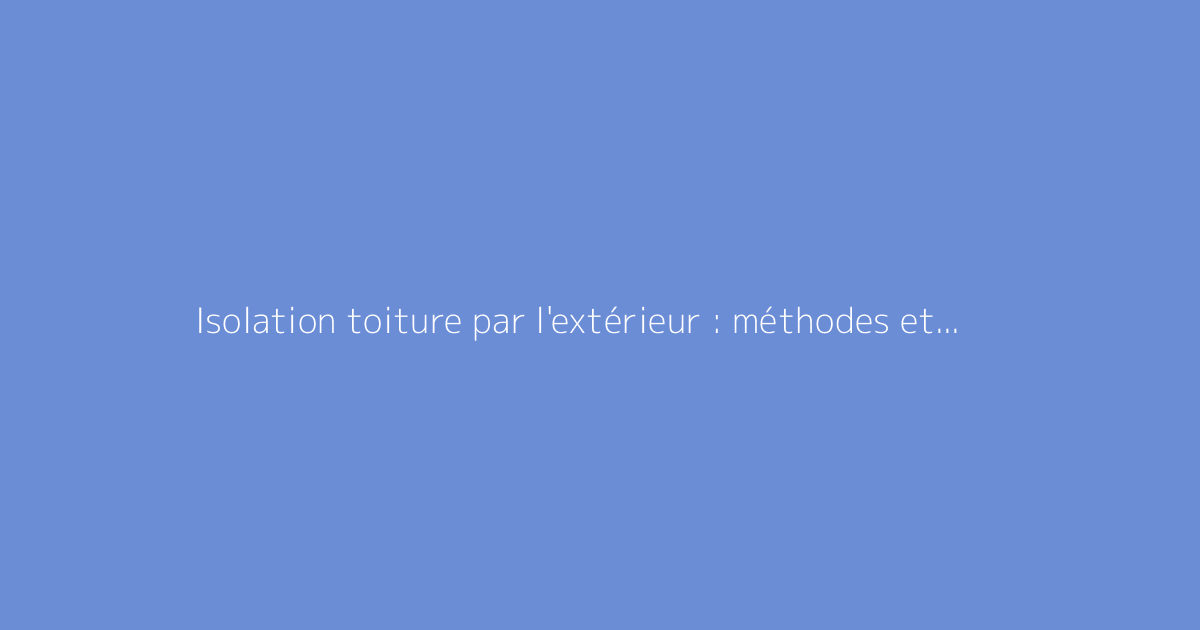 Isolation toiture par l'extérieur : méthodes et conseils