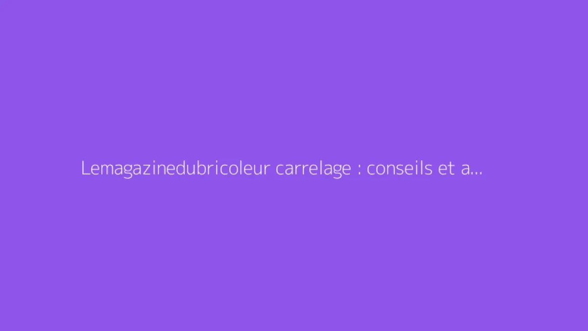 Lemagazinedubricoleur carrelage : conseils et astuces