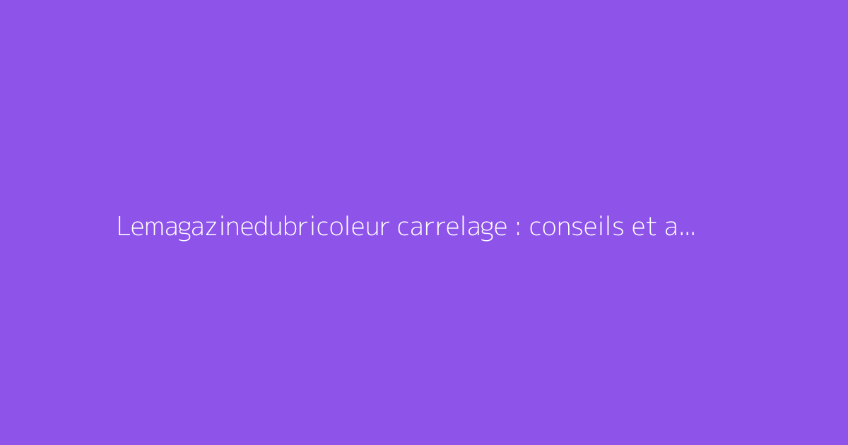 Lemagazinedubricoleur carrelage : conseils et astuces