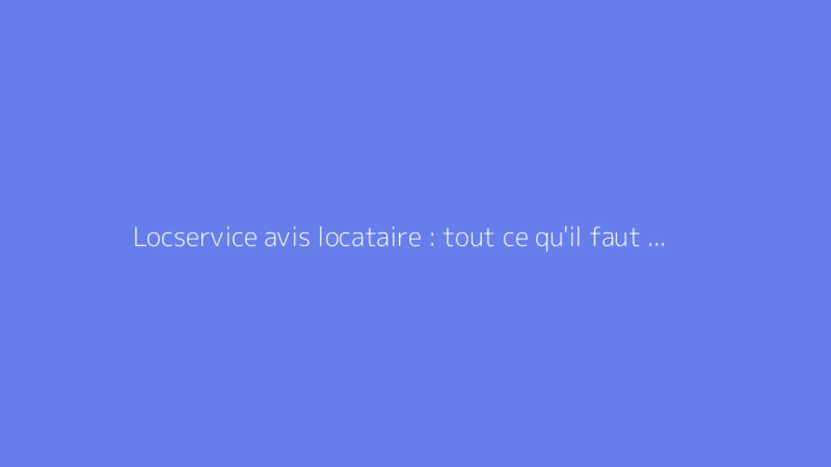 Locservice avis locataire : tout ce qu'il faut savoir