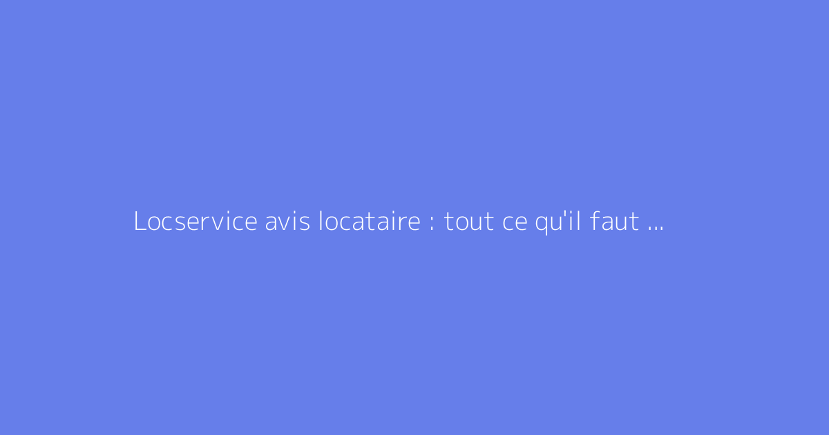 Locservice avis locataire : tout ce qu'il faut savoir