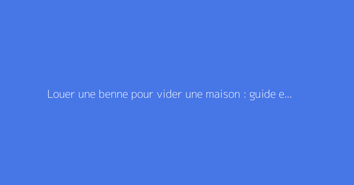 Louer une benne pour vider une maison : guide et tarifs