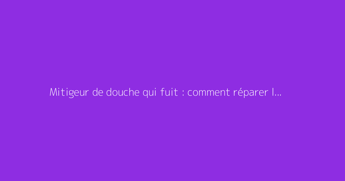 Mitigeur de douche qui fuit : comment réparer la fuite