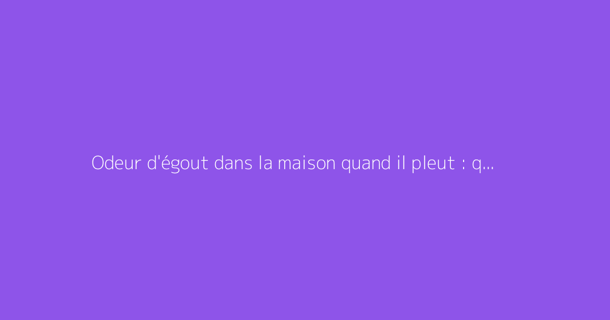 Odeur d'égout dans la maison quand il pleut : que faire