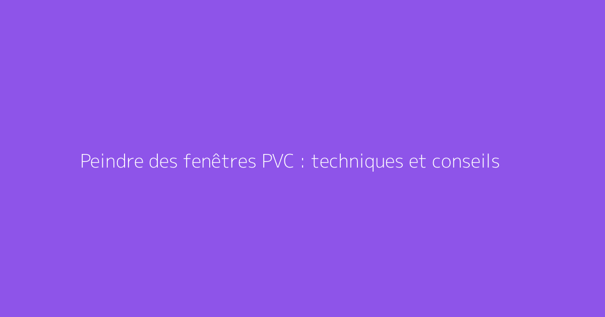 Peindre des fenêtres PVC : techniques et conseils