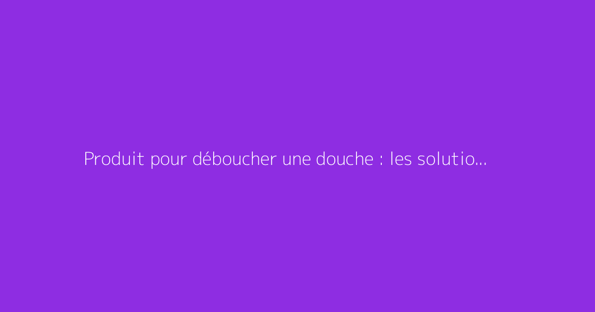 Produit pour déboucher une douche : les solutions efficaces