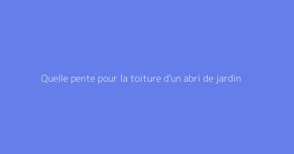 Quelle pente pour la toiture d'un abri de jardin