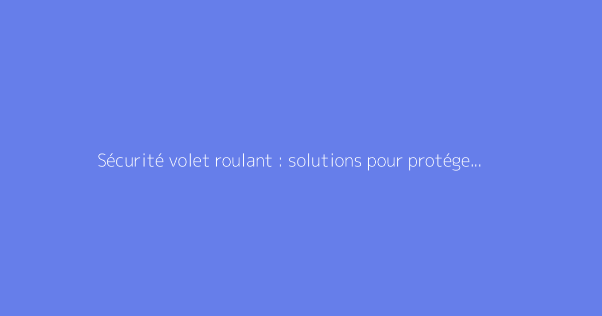 Sécurité volet roulant : solutions pour protéger votre habitation