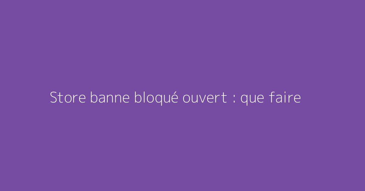 Store banne bloqué ouvert : que faire