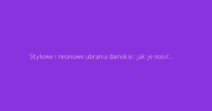 Stylowe i neonowe ubrania damskie: jak je nosić z klasą