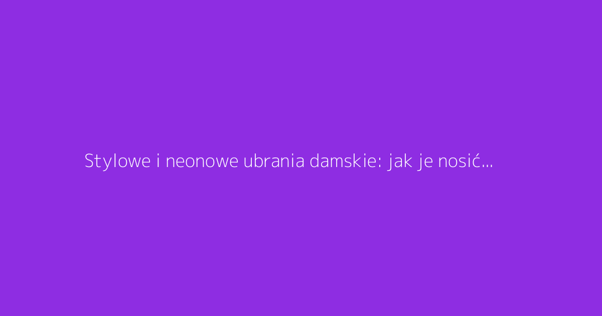 Stylowe i neonowe ubrania damskie: jak je nosić z klasą
