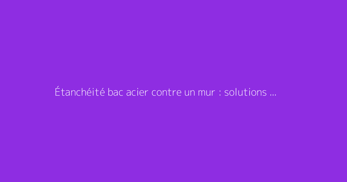 Étanchéité bac acier contre un mur : solutions durables
